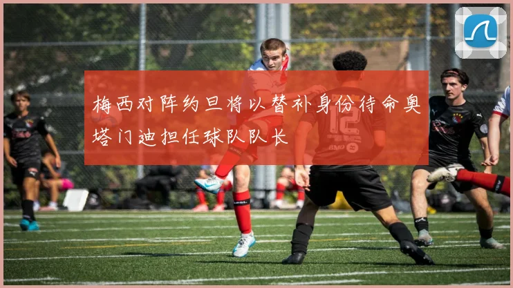 梅西对阵约旦将以替补身份待命奥塔门迪担任球队队长