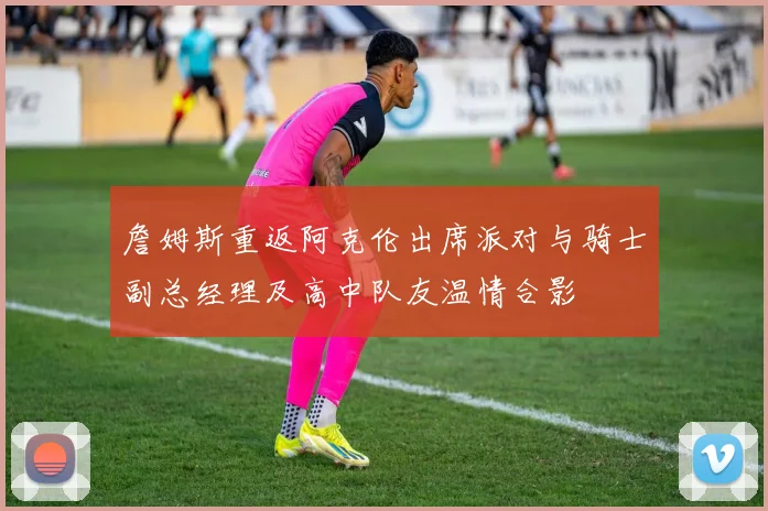詹姆斯重返阿克伦出席派对与骑士副总经理及高中队友温情合影