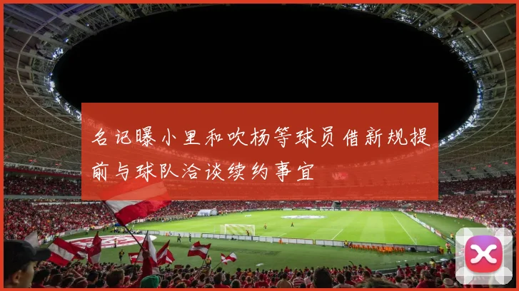 名记曝小里和吹杨等球员借新规提前与球队洽谈续约事宜