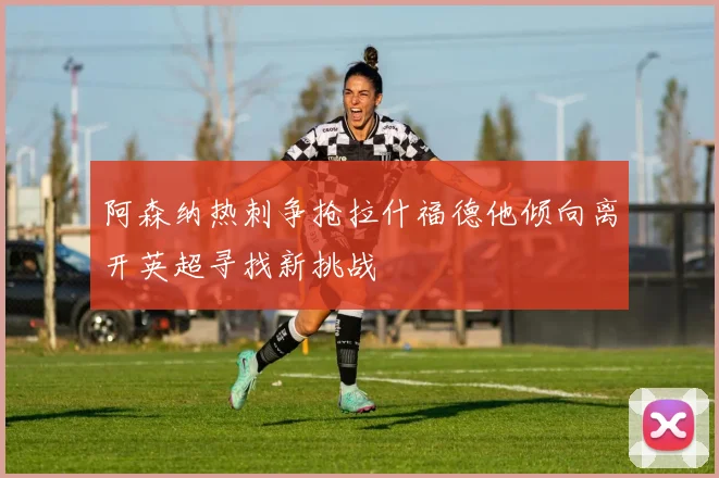 阿森纳热刺争抢拉什福德他倾向离开英超寻找新挑战