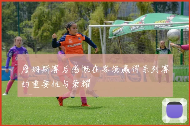 詹姆斯赛后感慨在客场赢得系列赛的重要性与荣耀