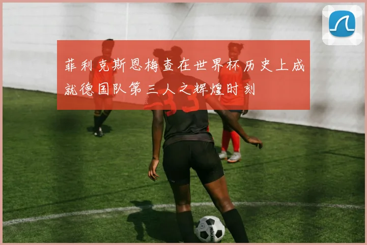 菲利克斯恩梅查在世界杯历史上成就德国队第三人之辉煌时刻