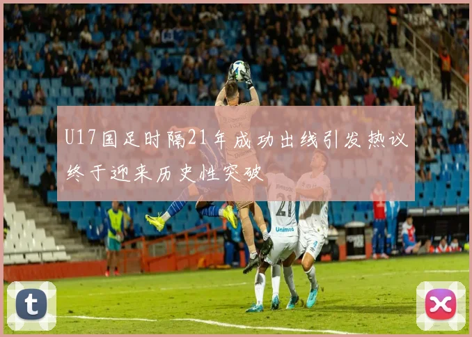 U17国足时隔21年成功出线引发热议终于迎来历史性突破