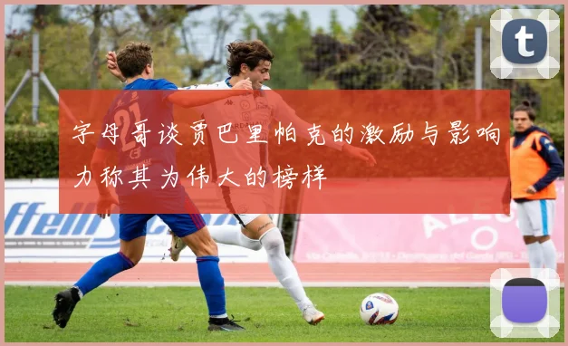 字母哥谈贾巴里帕克的激励与影响力称其为伟大的榜样