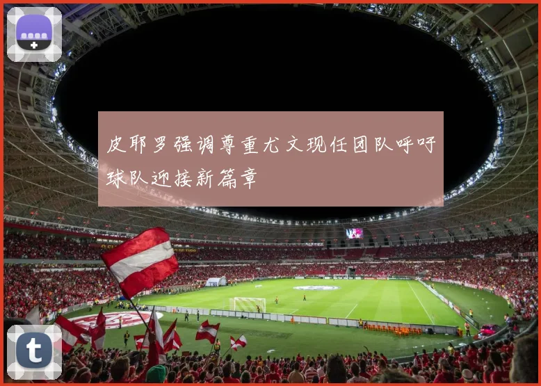 皮耶罗强调尊重尤文现任团队呼吁球队迎接新篇章
