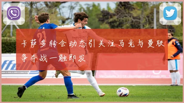 卡萨多转会动态引关注马竞与曼联争夺战一触即发