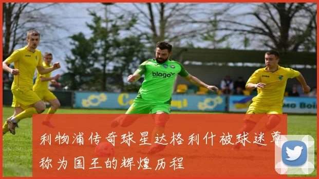 利物浦传奇球星达格利什被球迷尊称为国王的辉煌历程