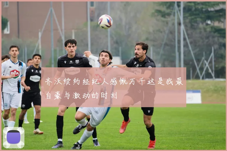 齐沃续约经纪人感慨万千这是我最自豪与激动的时刻