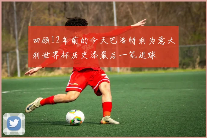 回顾12年前的今天巴洛特利为意大利世界杯历史添最后一笔进球