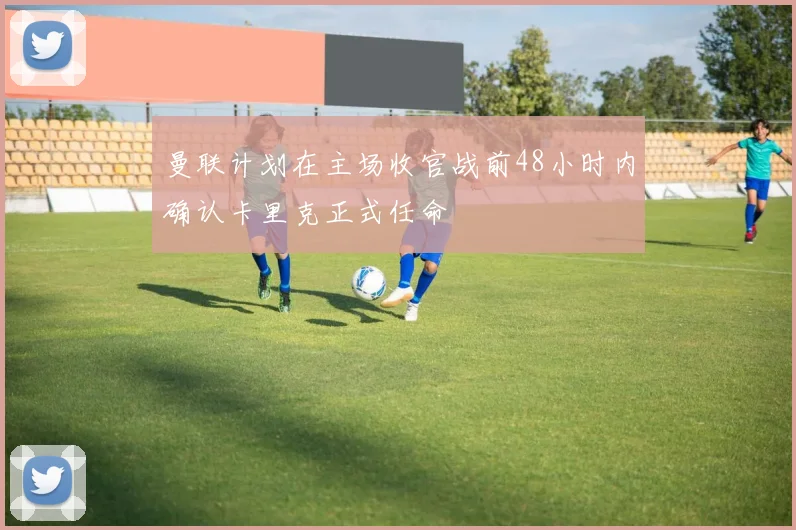 曼联计划在主场收官战前48小时内确认卡里克正式任命