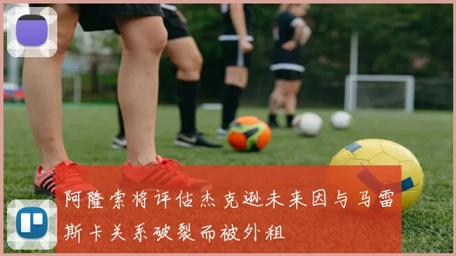 阿隆索将评估杰克逊未来因与马雷斯卡关系破裂而被外租
