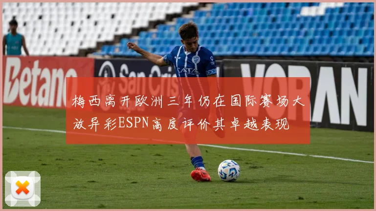 梅西离开欧洲三年仍在国际赛场大放异彩ESPN高度评价其卓越表现
