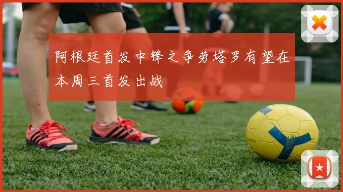 阿根廷首发中锋之争劳塔罗有望在本周三首发出战