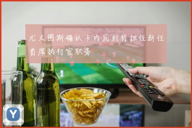 尤文图斯确认卡内瓦利将担任新任首席执行官职务