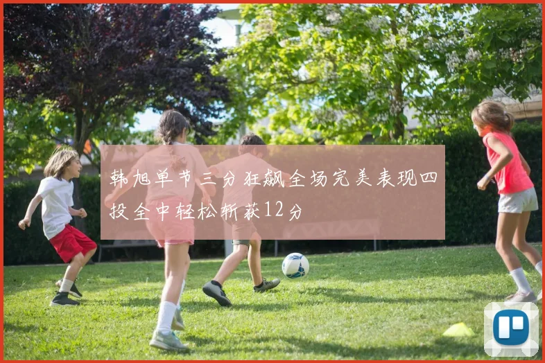 韩旭单节三分狂飙全场完美表现四投全中轻松斩获12分