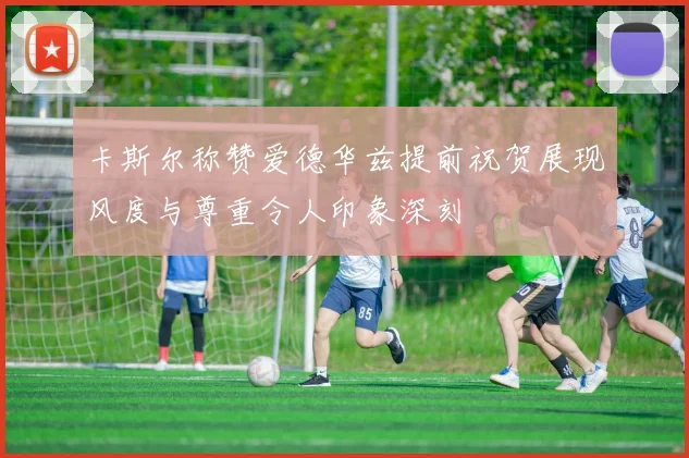 卡斯尔称赞爱德华兹提前祝贺展现风度与尊重令人印象深刻